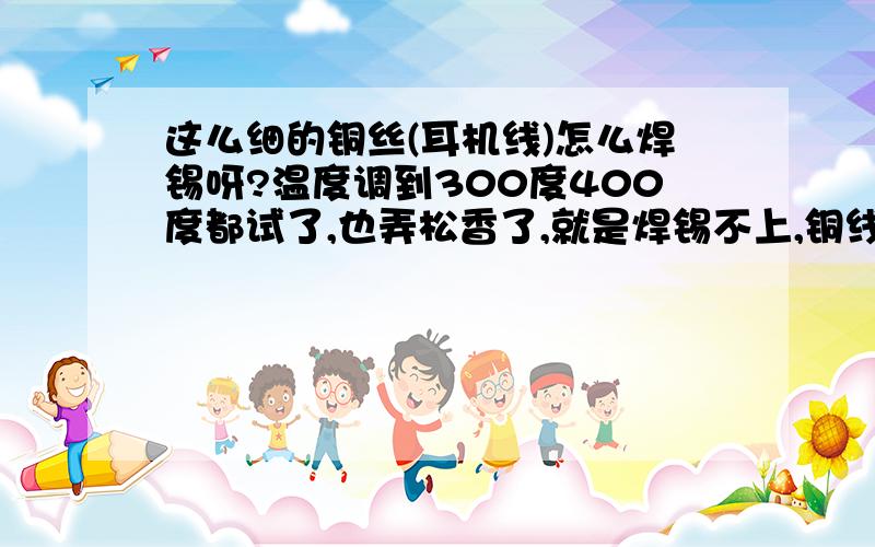 这么细的铜丝(耳机线)怎么焊锡呀?温度调到300度400度都试了,也弄松香了,就是焊锡不上,铜线也刮掉外层漆了,