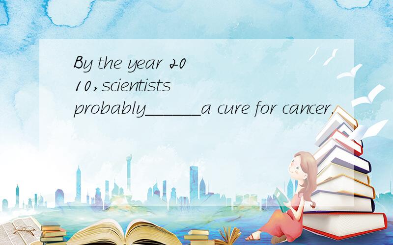 By the year 2010,scientists probably______a cure for cancer.