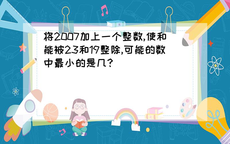 将2007加上一个整数,使和能被23和19整除,可能的数中最小的是几?