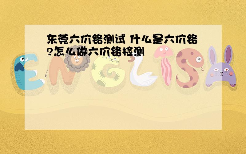 东莞六价铬测试 什么是六价铬?怎么做六价铬检测