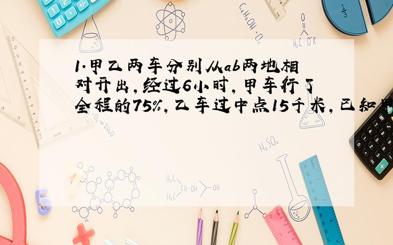 1.甲乙两车分别从ab两地相对开出,经过6小时,甲车行了全程的75％,乙车过中点15千米,已知甲车比乙车每小时多行10千