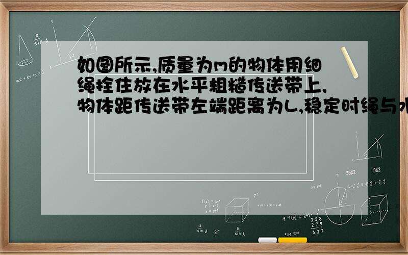 如图所示,质量为m的物体用细绳拴住放在水平粗糙传送带上,物体距传送带左端距离为L,稳定时绳与水平方向的夹角为θ,当传送带