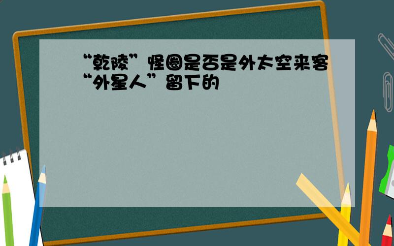 “乾陵”怪圈是否是外太空来客“外星人”留下的