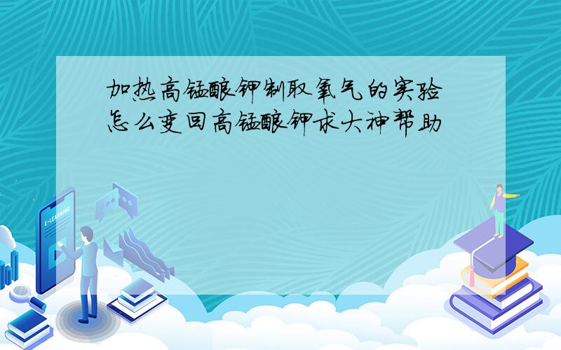 加热高锰酸钾制取氧气的实验 怎么变回高锰酸钾求大神帮助