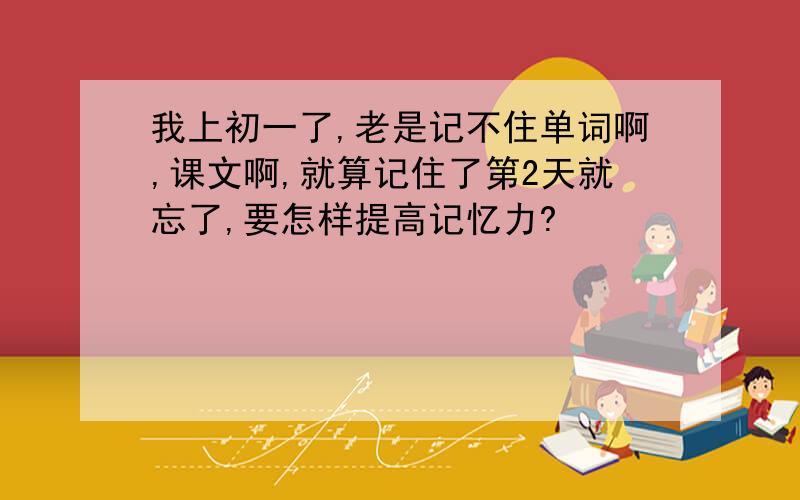 我上初一了,老是记不住单词啊,课文啊,就算记住了第2天就忘了,要怎样提高记忆力?