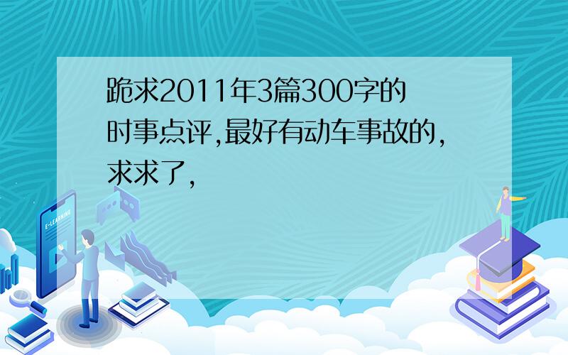 跪求2011年3篇300字的时事点评,最好有动车事故的,求求了,