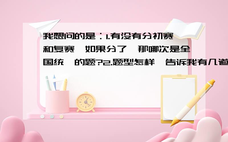 我想问的是：1.有没有分初赛和复赛,如果分了,那哪次是全国统一的题?2.题型怎样,告诉我有几道大题和几道选择填空就可以.