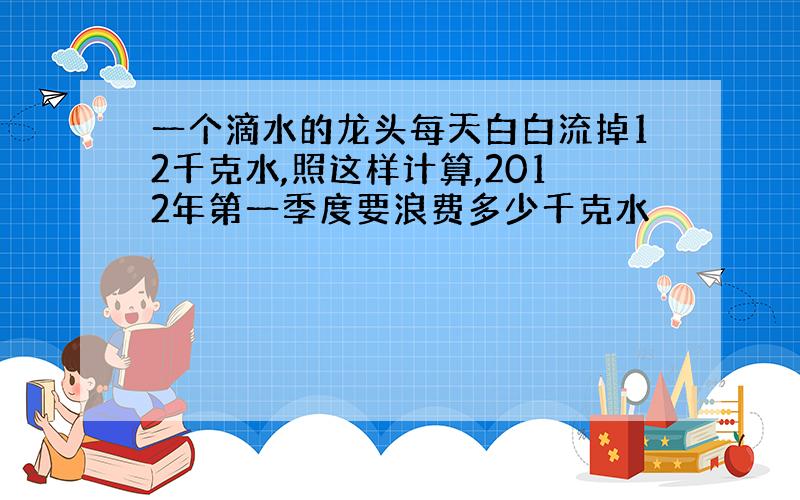 一个滴水的龙头每天白白流掉12千克水,照这样计算,2012年第一季度要浪费多少千克水