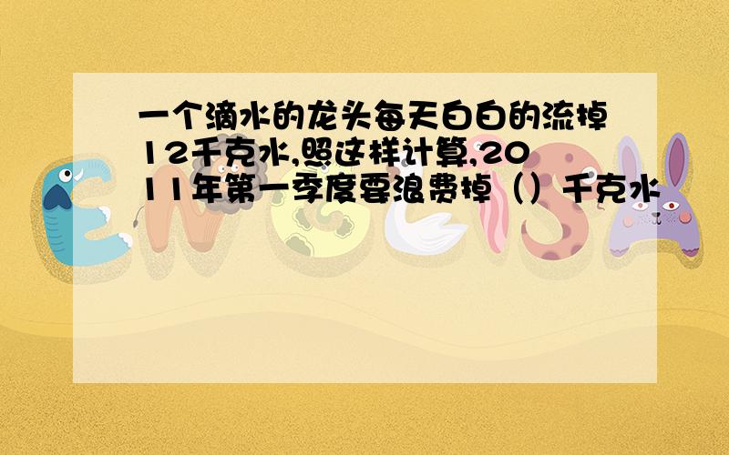 一个滴水的龙头每天白白的流掉12千克水,照这样计算,2011年第一季度要浪费掉（）千克水