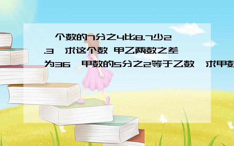 一个数的7分之4比8.7少2.3,求这个数 甲乙两数之差为36,甲数的5分之2等于乙数,求甲数