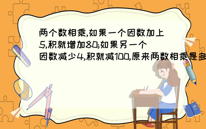 两个数相乘,如果一个因数加上5,积就增加80;如果另一个因数减少4,积就减100,原来两数相乘是多少?