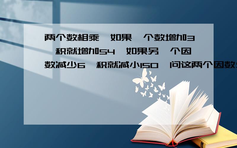 两个数相乘,如果一个数增加3,积就增加54,如果另一个因数减少6,积就减小150,问这两个因数分别是多少?