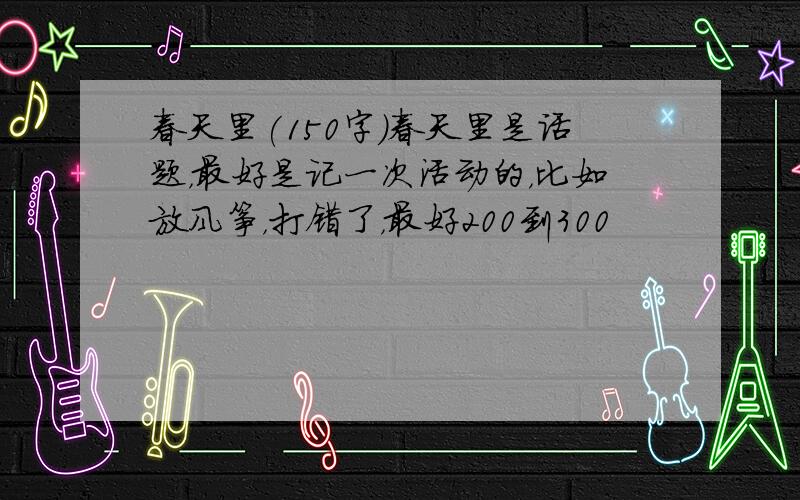 春天里(150字)春天里是话题，最好是记一次活动的，比如放风筝，打错了，最好200到300