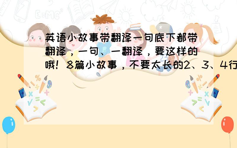 英语小故事带翻译一句底下都带翻译，一句、一翻译，要这样的哦！8篇小故事，不要太长的2、3、4行的就可以了！四年级的，如果