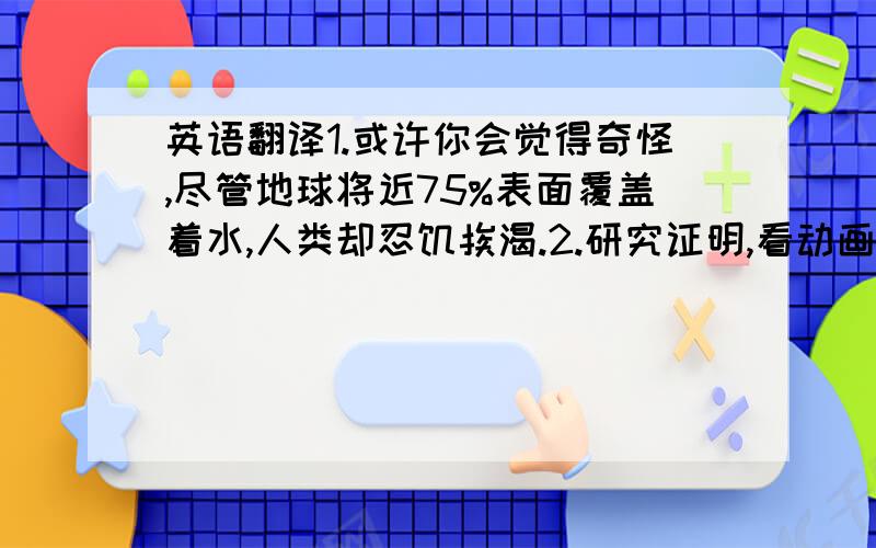 英语翻译1.或许你会觉得奇怪,尽管地球将近75%表面覆盖着水,人类却忍饥挨渴.2.研究证明,看动画片利于小孩的智力,每天