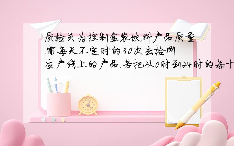 质检员为控制盒装饮料产品质量，需每天不定时的30次去检测生产线上的产品．若把从0时到24时的每十分钟作为一个时间段（共计