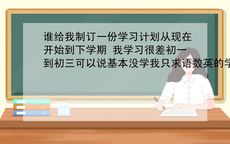 谁给我制订一份学习计划从现在开始到下学期 我学习很差初一到初三可以说基本没学我只求语数英的学习计划