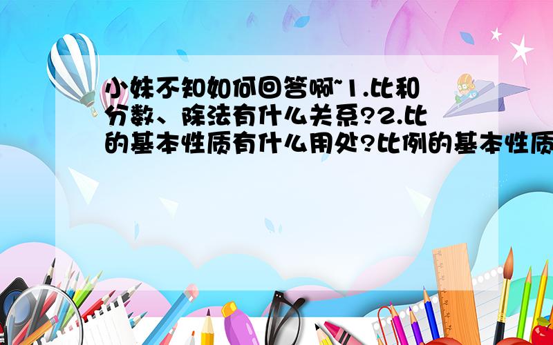 小妹不知如何回答啊~1.比和分数、除法有什么关系?2.比的基本性质有什么用处?比例的基本性质呢?3.你是怎么判断两种量成