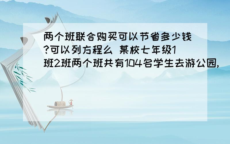 两个班联合购买可以节省多少钱?可以列方程么 某校七年级1班2班两个班共有104名学生去游公园,