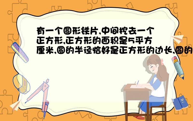 有一个圆形铁片,中间挖去一个正方形,正方形的面积是5平方厘米,圆的半径恰好是正方形的边长,圆的面积比正方形的面积大多少平