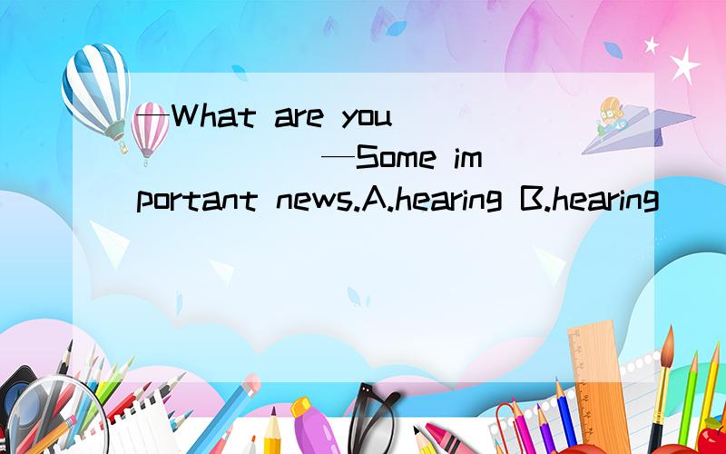 —What are you _____ —Some important news.A.hearing B.hearing