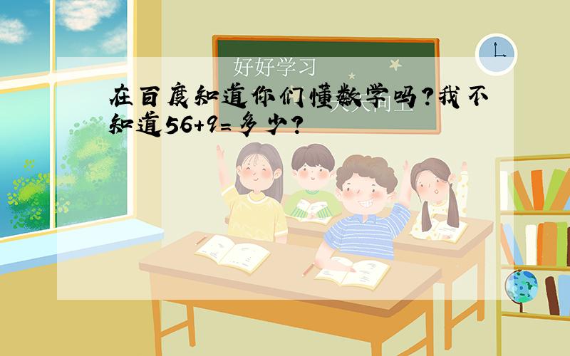 在百度知道你们懂数学吗?我不知道56+9=多少?