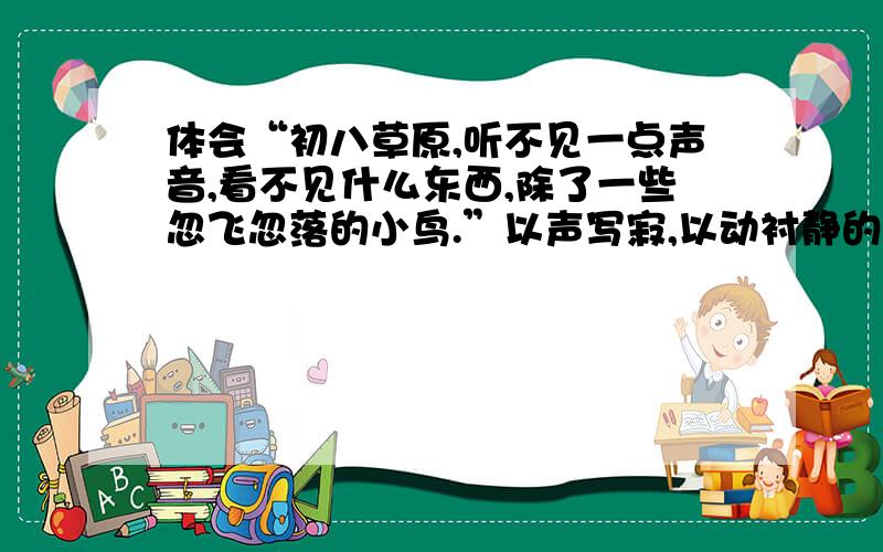 体会“初八草原,听不见一点声音,看不见什么东西,除了一些忽飞忽落的小鸟.”以声写寂,以动衬静的表达方式,并仿写一个句子：