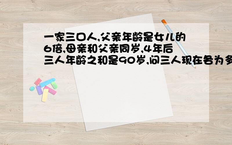 一家三口人,父亲年龄是女儿的6倍,母亲和父亲同岁,4年后三人年龄之和是90岁,问三人现在各为多少岁?