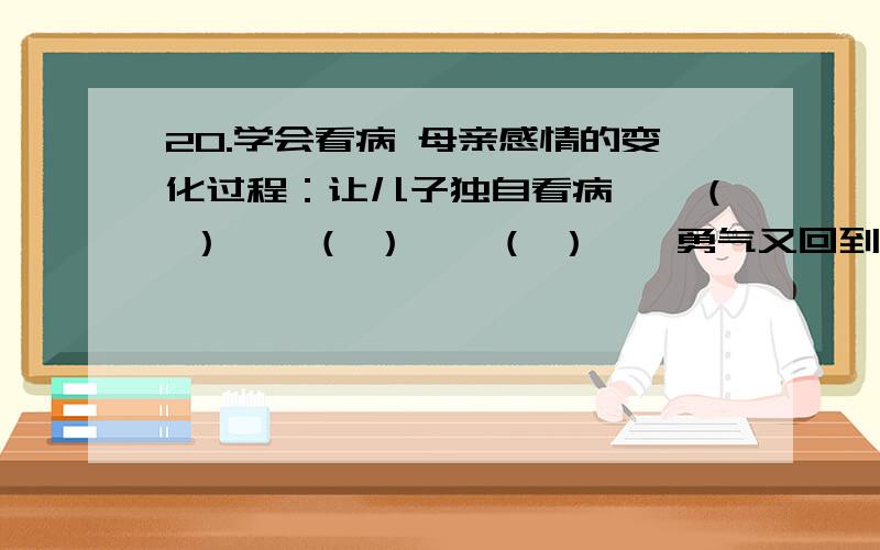 20.学会看病 母亲感情的变化过程：让儿子独自看病——（ ）——（ ）——（ ）——勇气又回到心里