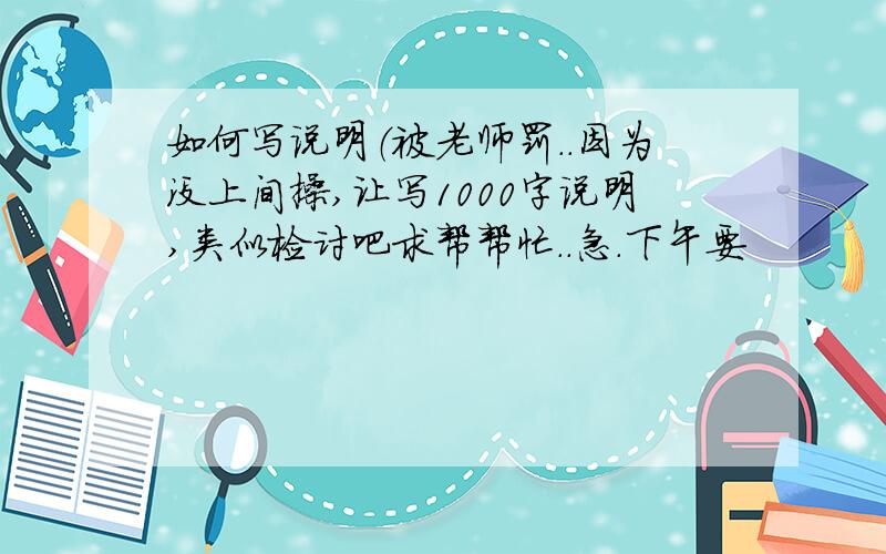 如何写说明（被老师罚..因为没上间操,让写1000字说明,类似检讨吧求帮帮忙..急.下午要