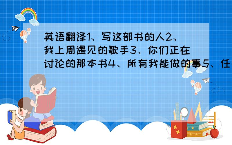 英语翻译1、写这部书的人2、我上周遇见的歌手3、你们正在讨论的那本书4、所有我能做的事5、任何你想要买的书6、我们参观的