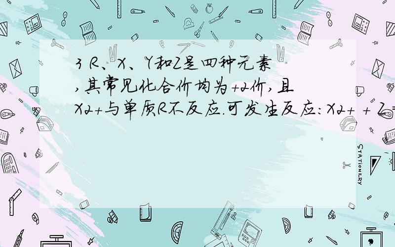 3 R、X、Y和Z是四种元素,其常见化合价均为+2价,且X2+与单质R不反应.可发生反应：X2+ + Z = X + Z