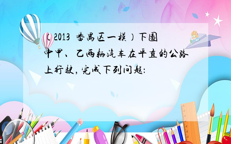 （2013•番禺区一模）下图中甲、乙两辆汽车在平直的公路上行驶，完成下列问题：