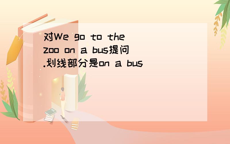 对We go to the zoo on a bus提问.划线部分是on a bus