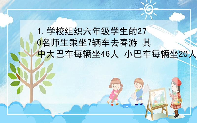 1.学校组织六年级学生的270名师生乘坐7辆车去春游 其中大巴车每辆坐46人 小巴车每辆坐20人,大巴车和小巴车各有多少