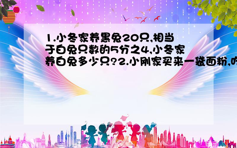 1.小冬家养黑兔20只,相当于白兔只数的5分之4,小冬家养白兔多少只?2.小刚家买来一袋面粉,吃了18千克,正好是这袋面