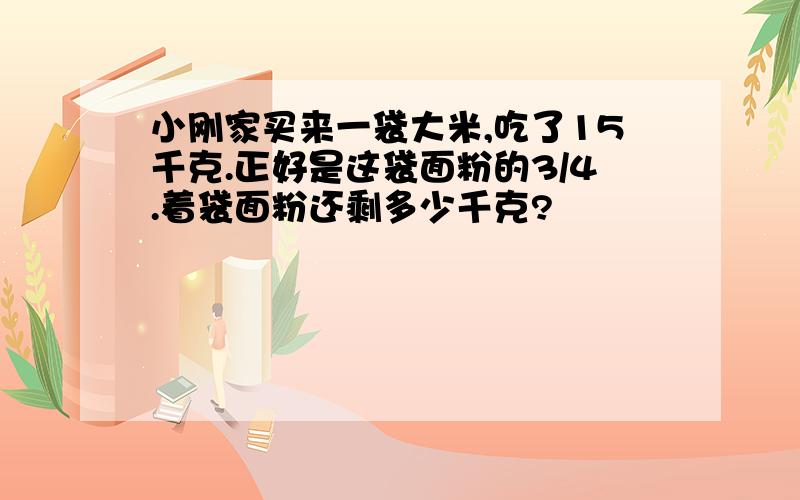 小刚家买来一袋大米,吃了15千克.正好是这袋面粉的3/4.着袋面粉还剩多少千克?