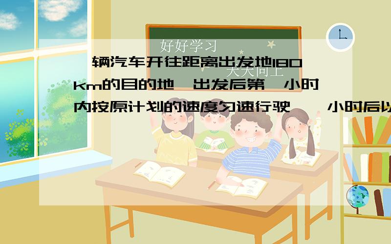 一辆汽车开往距离出发地180km的目的地,出发后第一小时内按原计划的速度匀速行驶,一小时后以原来速度的1.5倍匀速行驶,