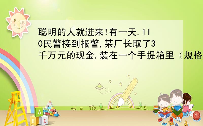 聪明的人就进来!有一天,110民警接到报警,某厂长取了3千万元的现金,装在一个手提箱里（规格是40*30*20cm）,准