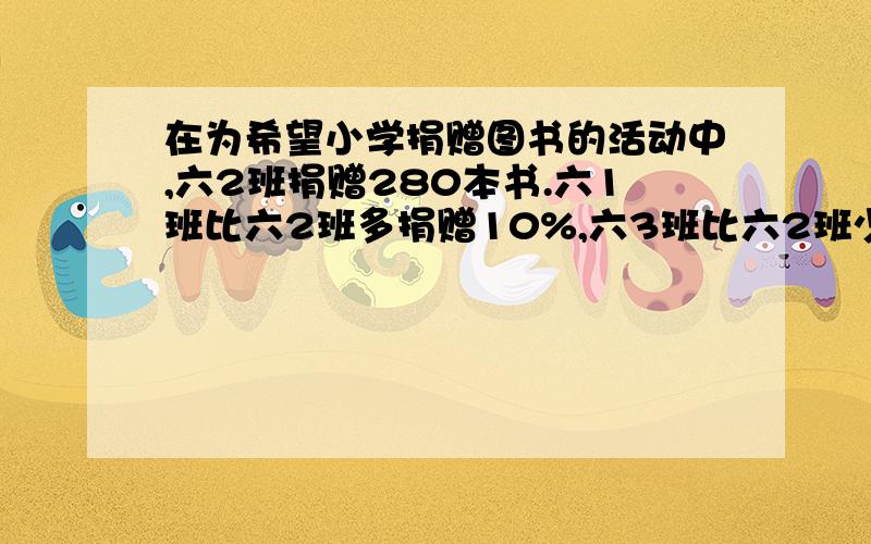 在为希望小学捐赠图书的活动中,六2班捐赠280本书.六1班比六2班多捐赠10%,六3班比六2班少捐赠10%.