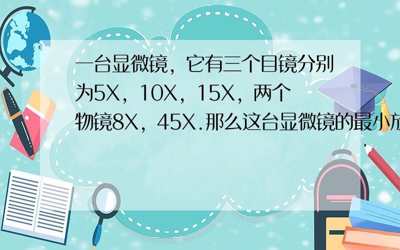 一台显微镜，它有三个目镜分别为5X，10X，15X，两个物镜8X，45X.那么这台显微镜的最小放大倍数和最大放大倍数分别