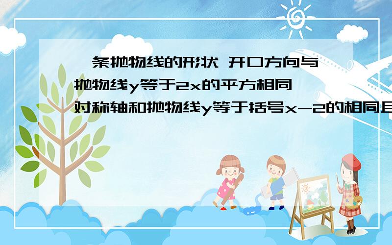 一条抛物线的形状 开口方向与抛物线y等于2x的平方相同,对称轴和抛物线y等于括号x-2的相同且顶点的纵坐标