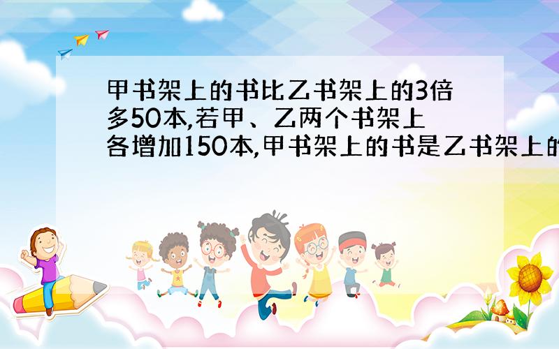 甲书架上的书比乙书架上的3倍多50本,若甲、乙两个书架上各增加150本,甲书架上的书是乙书架上的2倍,