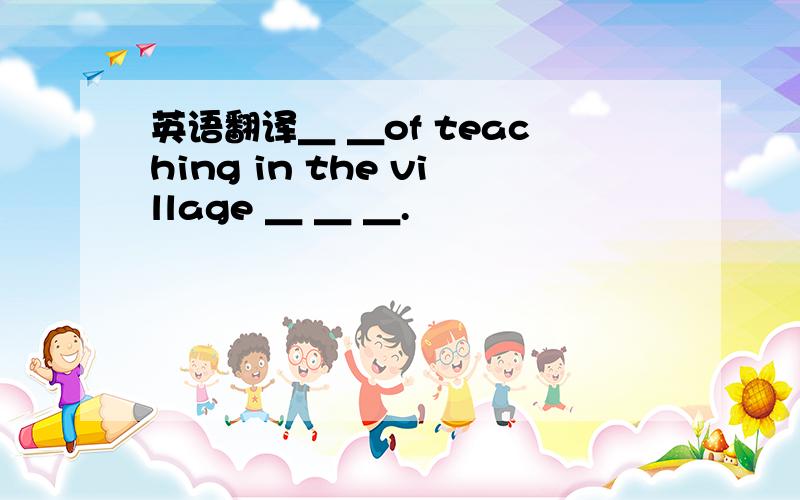 英语翻译＿ ＿of teaching in the village ＿ ＿ ＿.