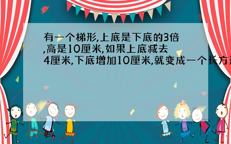 有一个梯形,上底是下底的3倍,高是10厘米,如果上底减去4厘米,下底增加10厘米,就变成一个长方形,求原来梯形