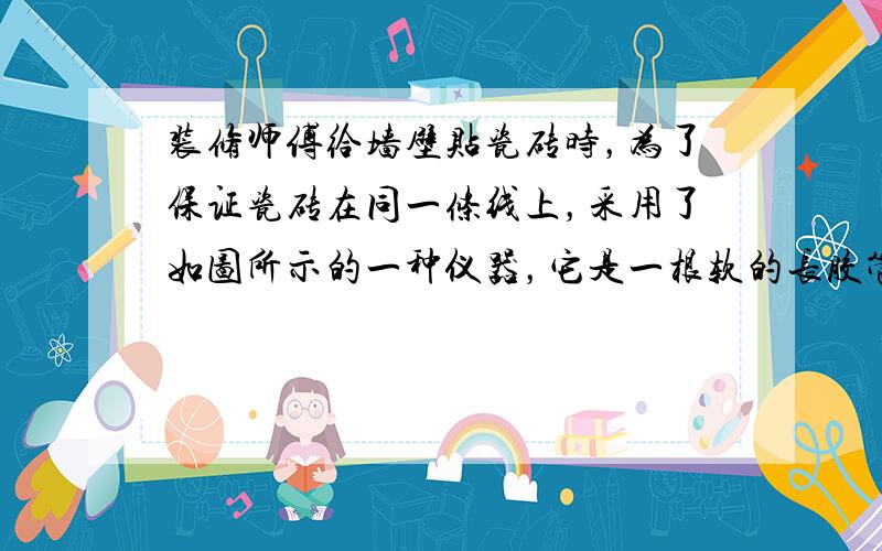 装修师傅给墙壁贴瓷砖时，为了保证瓷砖在同一条线上，采用了如图所示的一种仪器，它是一根软的长胶管里装适量的水，使用时，先在