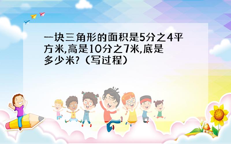 一块三角形的面积是5分之4平方米,高是10分之7米,底是多少米?（写过程）