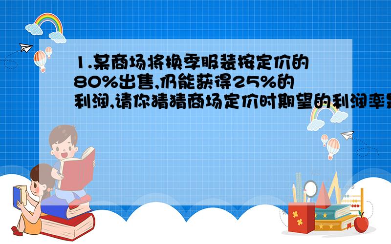 1.某商场将换季服装按定价的80%出售,仍能获得25%的利润,请你猜猜商场定价时期望的利润率是多少?