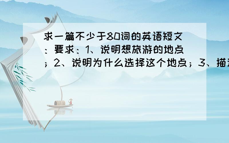 求一篇不少于80词的英语短文：要求：1、说明想旅游的地点；2、说明为什么选择这个地点；3、描述你的旅行计