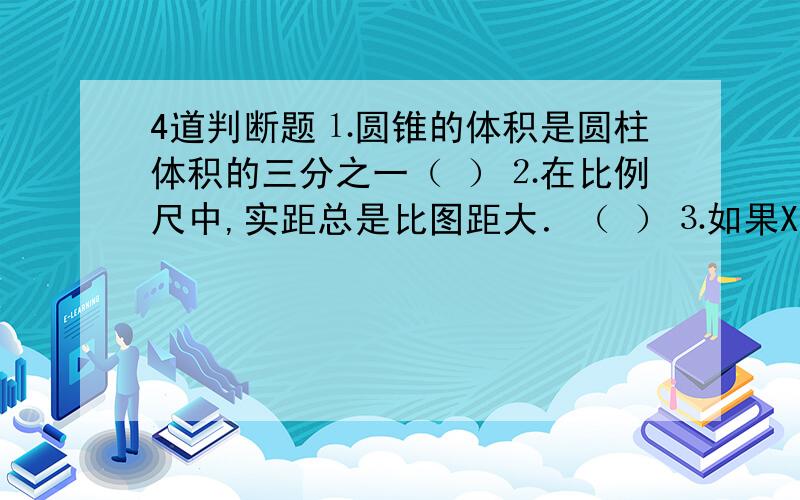 4道判断题⒈圆锥的体积是圆柱体积的三分之一（ ）⒉在比例尺中,实距总是比图距大．（ ）⒊如果XY＝1那么X与Y成正比例（